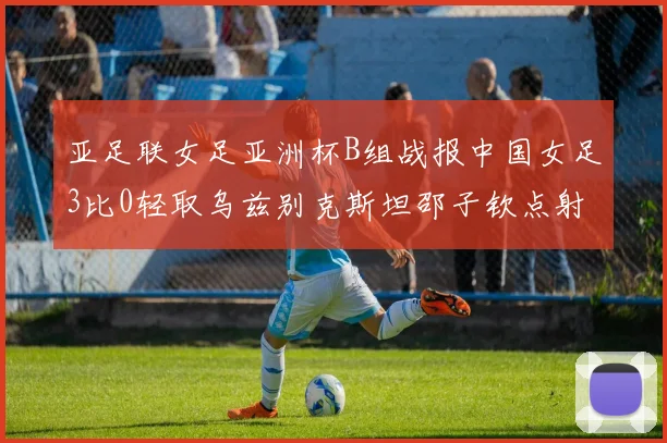 亚足联女足亚洲杯B组战报中国女足3比0轻取乌兹别克斯坦邵子钦点射破门
