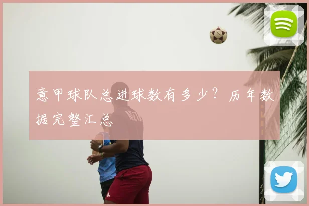 意甲球队总进球数有多少？历年数据完整汇总