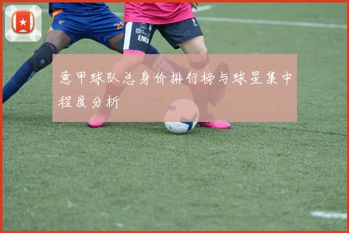 意甲球队总身价排行榜与球星集中程度分析