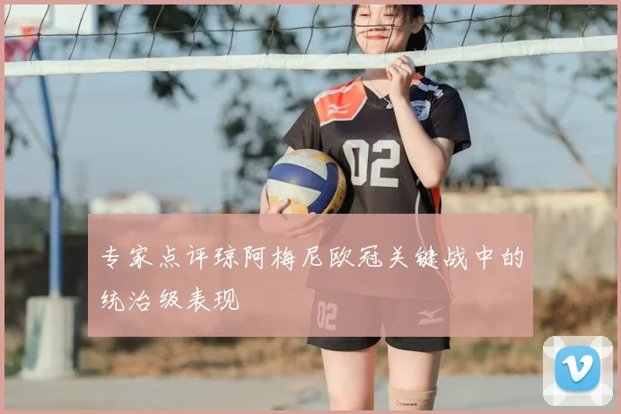 专家点评琼阿梅尼欧冠关键战中的统治级表现