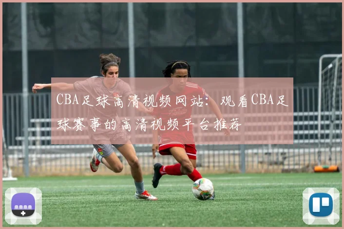 CBA足球高清视频网站：观看CBA足球赛事的高清视频平台推荐