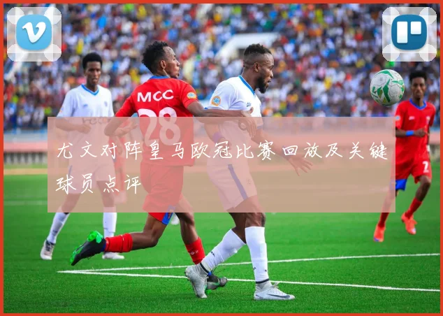 尤文对阵皇马欧冠比赛回放及关键球员点评