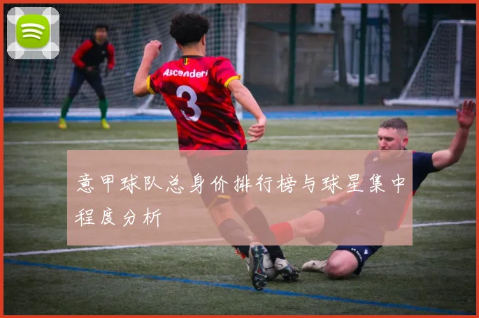 意甲球队总身价排行榜与球星集中程度分析